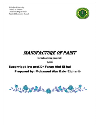 MANUFACTURE OF PAINT
(Graduation project)
2016
Supervised by: prof.Dr Farag Abd El-hai
Prepared by: Mohamed Abu Bakr Elgharib
Al-Azhar University
Faculty of science
Chemistry Department
Applied Chemistry Branch
 