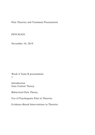 Pain Theories and Treatment Presentation
PSYCH/628
November 10, 2014
Week 4 Team B presentation
1
Introduction
Gate Control Theory
Behavioral Pain Theory
Use of Psychogenic Pain in Theories
Evidence-Based Interventions in Theories
 