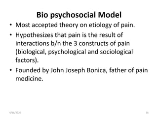Bio psychosocial Model
• Most accepted theory on etiology of pain.
• Hypothesizes that pain is the result of
interactions b/n the 3 constructs of pain
(biological, psychological and sociological
factors).
• Founded by John Joseph Bonica, father of pain
medicine.
166/16/2020
 