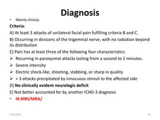 Diagnosis
• Mainly clinical.
Criteria:
A) At least 3 attacks of unilateral facial pain fulfilling criteria B and C.
B) Occurring in divisions of the trigeminal nerve, with no radiation beyond
its distribution
C) Pain has at least three of the following four characteristics:
 Recurring in paroxysmal attacks lasting from a second to 2 minutes.
 Severe intensity
 Electric shock-like, shooting, stabbing, or sharp in quality
 > 3 attacks precipitated by innocuous stimuli to the affected side
D) No clinically evident neurologic deficit
E) Not better accounted for by another ICHD-3 diagnosis
• IX:MRI/MRA/
206/16/2020
 