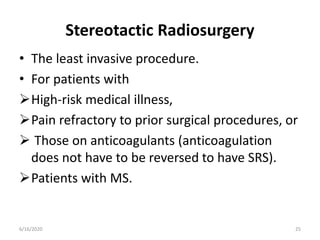 Stereotactic Radiosurgery
• The least invasive procedure.
• For patients with
High-risk medical illness,
Pain refractory to prior surgical procedures, or
 Those on anticoagulants (anticoagulation
does not have to be reversed to have SRS).
Patients with MS.
256/16/2020
 