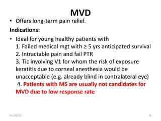 MVD
• Offers long-term pain relief.
Indications:
• Ideal for young healthy patients with
1. Failed medical mgt with ≥ 5 yrs anticipated survival
2. Intractable pain and fail PTR
3. Tic involving V1 for whom the risk of exposure
keratitis due to corneal anesthesia would be
unacceptable (e.g. already blind in contralateral eye)
4. Patients with MS are usually not candidates for
MVD due to low response rate
266/16/2020
 