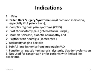 Indications
1. Pain
 Failed Back Surgery Syndrome (most common indication,
especially if LE pain > back),
 Complex regional pain syndrome (CRPS)
 Post thoracotomy pain (intercostal neuralgia),
 Multiple sclerosis, diabetic neuropathy and
 Postherpetic neuralgia (sometimes )
2. Refractory angina pectoris
3. Painful limb ischemia from inoperable PAD
4. Function al: spastic hemiparesis, dystonia, bladder dysfunction
5. Not used for cancer pain or for patients with limited life
expectant.
356/16/2020
 