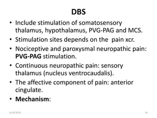 DBS
• Include stimulation of somatosensory
thalamus, hypothalamus, PVG-PAG and MCS.
• Stimulation sites depends on the pain xcr.
• Nociceptive and paroxysmal neuropathic pain:
PVG-PAG stimulation.
• Continuous neuropathic pain: sensory
thalamus (nucleus ventrocaudalis).
• The affective component of pain: anterior
cingulate.
• Mechanism:
366/16/2020
 