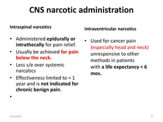 CNS narcotic administration
Intraspinal narcotics
• Administered epidurally or
intrathecally for pain relief.
• Usually be achieved for pain
below the neck.
• Less s/e over systemic
narcotics
• Effectiveness limited to ≈ 1
year and is not indicated for
chronic benign pain.
•
Intraventricular narcotics
• Used for cancer pain
(especially head and neck)
unresponsive to other
methods in patients
with a life expectancy < 6
mos.
376/16/2020
 