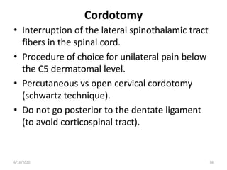 Cordotomy
• Interruption of the lateral spinothalamic tract
fibers in the spinal cord.
• Procedure of choice for unilateral pain below
the C5 dermatomal level.
• Percutaneous vs open cervical cordotomy
(schwartz technique).
• Do not go posterior to the dentate ligament
(to avoid corticospinal tract).
386/16/2020
 