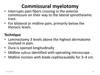 Commissural myelotomy
• Interrupts pain fibers crossing in the anterior
commissure on their way to the lateral spinothalamic
tract.
• For bilateral or midline pain, primarily below the
thoracic levels.
Technique
• Laminectomy 3 levels above the highest dermatome
involved in pain.
• Dura is opened longitudinally
• Midline sulcus identified with operating microscope .
• Midline incision with blade cephlocaudally for 3–4 cm.
396/16/2020
 