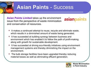 Asian Paints  - Success Asian Paints Limited  takes up the environment issue from the perspective of waste minimization and conservation of resources. It makes a continued attempt to reuse, recycle and eliminate waste, which results in a diminished amount of waste being generated. It has succeeded at building synergy between business and environment which has enabled it to follow the path of profit-making along with growth for sustainable development. It has succeeded at driving eco-friendly initiatives using environment management systems and thereby diminishing the impact on the environment. The bulk storage facilities have been upgraded thereby reducing material losses as well as eliminating effluent generation. 