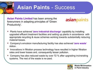 Asian Paints  - Success Asian Paints Limited  has been among the forerunners in adapting principles of 'Green Productivity'. Plants have achieved  ' zero industrial discharge '  capability by installing upgraded effluent treatment facilities and setting up plants in accordance  with appropriate recycling & reuse schemes working towards substantially reducing material losses. Company's emulsion manufacturing facility has also achieved  ' zero waste '  status . Innovations in filtration process technology have resulted in higher filtration rates and lower losses and, consequently lesser pollution. Company has also reduced waste by over 72 % after upgrading incinerating systems. The rest of the waste is re-used. 