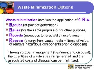 Waste Minimization Options Waste minimization  involves the application of  4 R’s: R educe  (at point of generation) R euse  (for the same purpose or for other purpose) R ecycle  (reprocess to re-establish usefulness) R ecover   (energy from waste, reclaim items of value, or remove hazardous components prior to disposal) Through proper management (treatment and disposal), the quantities of waste streams generated and the associated costs of disposal can be minimized. 