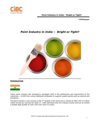 Paint Industry in India – Bright or Tight?
A Whitepaper
©2017 Concept International Business Consulting Pvt. Ltd.
1
Paint Industry in India – Bright or Tight?
INTRODUCTION
Indian paint industry has witnessed a paradigm shift in the preferences and requirement of the
customers – A shift from using traditional whitewash to superior quality paints such as enamel and
emulsions.
The paint industry in the country is the 7th
largest in the world and is valued at USD 6 Bn (4 million
metric tonnes by volume) for 2016-17. CIBC estimates that the industry would continue to exhibit
a double-digit growth of 12%-13% over next 4-5 years.
 