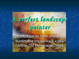 A perfect landscape painter Презентация по теме « Painting »   Выполнила студентка 5 курса группы 752 Меликаева Ольга 