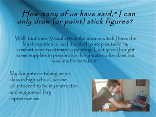 How many of us have said,” I can
only draw (or paint) stick figures?
Well, that’s me. Visual arts is the area in which I have the
least experience, so I decided to step outside my
comfort zone to attempt a painting. Last year I bought
some supplies in preparation for a watercolor class but
was unable to take it.
My daughter is taking an art
class in high school, so she
volunteered to be my instructor,
and suggested I try
impressionism.
 