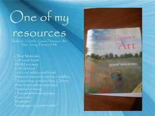 One of my
resourcesWalford, J. (2002). Great Themes in Art.
New Jersey: Prentice-Hall.
Other Materials:
3/8” comb brush
995-M mini mop
3/8” deerfoot
165-2 red sable round brush
Watercolors in tube: viridian, vermillion,
Prussian blue, cerulean blue, Chinese
white, lemon yellow, lamp black
Spatula for mixing
Heavyweight drawing paper
Warm water
Washcloth
Newspaper (to protect table)
 