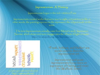 Impressionism: A History:
Impressionism began in the mid-1800s in Paris
Impressionists created works that were true to sight, not just true to life; in
other words, the painting represents the impression the subject made on the
artist.
The term Impressionism actually came from Monet’s work, Impression,
Sunrise, which shows and even exaggerates the effects of light on water.
http://en.wikipedia.org/wiki/Impressionism
“Fresh, brilliant, and lifelike” are
words used to describe
impressionist art.
Impressionist and post-
impressionists focus more on
expression of feeling and inner
life (Walford, 2002).
Create your own word cloud at
http://www.wordle.net/
 