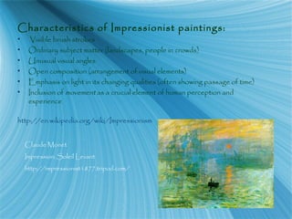Characteristics of Impressionist paintings:
• Visible brush strokes
• Ordinary subject matter (landscapes, people in crowds)
• Unusual visual angles
• Open composition (arrangement of visual elements)
• Emphasis on light in its changing qualities (often showing passage of time)
• Inclusion of movement as a crucial element of human perception and
experience
http://en.wikipedia.org/wiki/Impressionism
Claude Monet
Impression: Soleil Levant
http://impressionist1877.tripod.com/
 