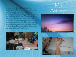 My
Attempt
I attempted a “Gonzo” painting lesson,
trusting my “art teacher “to instruct me as I
went along without much background
knowledge. We chose a landscape photo that
she had taken of a Lake Almanor sunset.
She helped me choose paint colors and
brushes. Her main suggestion was that I use
short thick strokes, placed wet paint into wet
paint (something that concerned me at first),
and used mostly opaque colors—I didn’t mix
the watercolors with much water.
The original photo (above) by Ivy Gonzalez, 2007
 