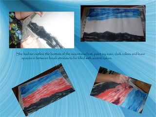 She had me outline the bottom of the mountains first, paint my main, dark colors and leave
spaces in between brush strokes to be filled with accent colors.
 