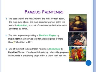 FAMOUS PAINTINGS
   The best known, the most visited, the most written about,
    the most sung about, the most parodied work of art in the
    world is Mona Lisa, portrait of a woman by the Italian artist
    Leonardo da Vinci.


   The most expensive painting is The Card Players by
    Paul Cézanne, which was sold for a record price of more
    than $250 million in 2011.


   One of the most famous Indian Painting is Shakuntala by
    Raja Ravi Varma. It’s a beautiful painting, where the gorgeous
    Shankuntala is pretending to get rid of a thorn from her foot.
 