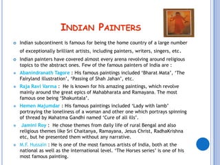 INDIAN PAINTERS
   Indian subcontinent is famous for being the home country of a large number
    of exceptionally brilliant artists, including painters, writers, singers, etc .
   Indian painters have covered almost every arena revolving around religious
    topics to the abstract ones. Few of the famous painters of India are :
   Abanindranath Tagore : His famous paintings included ‘Bharat Mata’, ‘The
    Fairyland illustration’, ‘Passing of Shah Jahan’, etc.
   Raja Ravi Varma : He is known for his amazing paintings, which revolve
    mainly around the great epics of Mahabharata and Ramayana. The most
    famous one being ‘Shakuntala’.
   Hemen Majumdar : His famous paintings included ‘Lady with lamb’
    portraying the loneliness of a woman and other one which portrays spinning
    of thread by Mahatma Gandhi named ‘Cure of all ills’.
    Jamini Roy : He chose themes from daily life of rural Bengal and also
    religious themes like Sri Chaitanya, Ramayana, Jesus Christ, RadhaKrishna
    etc, but he presented them without any narrative.
   M.F. Hussain : He is one of the most famous artists of India, both at the
    national as well as the international level. ‘The Horses series’ is one of his
    most famous painting.
 