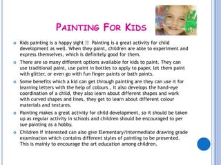 PAINTING FOR KIDS
   Kids painting is a happy sight !! Painting is a great activity for child
    development as well. When they paint, children are able to experiment and
    express themselves, which is definitely good for them.
   There are so many different options available for kids to paint. They can
    use traditional paint, use paint in bottles to apply to paper, let them paint
    with glitter, or even go with fun finger paints or bath paints.
   Some benefits which a kid can get through painting are they can use it for
    learning letters with the help of colours , it also develops the hand-eye
    coordination of a child, they also learn about different shapes and work
    with curved shapes and lines, they get to learn about different colour
    materials and textures.
   Painting makes a great activity for child development, so it should be taken
    up as regular activity in schools and children should be encouraged to per
    sue painting as a hobby.
   Children if interested can also give Elementary/Intermediate drawing grade
    examination which contains different styles of painting to be presented.
    This is mainly to encourage the art education among children.
 