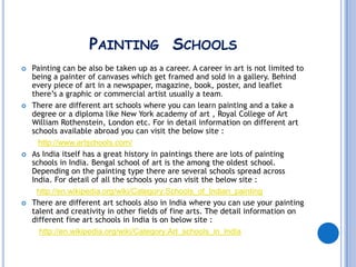 PAINTING SCHOOLS
   Painting can be also be taken up as a career. A career in art is not limited to
    being a painter of canvases which get framed and sold in a gallery. Behind
    every piece of art in a newspaper, magazine, book, poster, and leaflet
    there’s a graphic or commercial artist usually a team.
   There are different art schools where you can learn painting and a take a
    degree or a diploma like New York academy of art , Royal College of Art
    William Rothenstein, London etc. For in detail information on different art
    schools available abroad you can visit the below site :
      http://www.artschools.com/
   As India itself has a great history in paintings there are lots of painting
    schools in India. Bengal school of art is the among the oldest school.
    Depending on the painting type there are several schools spread across
    India. For detail of all the schools you can visit the below site :
      http://en.wikipedia.org/wiki/Category:Schools_of_Indian_painting
   There are different art schools also in India where you can use your painting
    talent and creativity in other fields of fine arts. The detail information on
    different fine art schools in India is on below site :
       http://en.wikipedia.org/wiki/Category:Art_schools_in_India
 