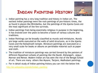 INDIAN PAINTING HISTORY
   Indian painting has a very long tradition and history in Indian art. The
    earliest Indian paintings were the rock paintings of pre-historic times, the
    as found in places like Bhimbetka, but the paintings of the Ajanta Caves are
    the most significant of the few survivals.
   Indian paintings from being essentially religious in purpose in the beginning,
    it has evolved over the years to become a fusion of various cultures and
    traditions.
   Indian Paintings can be broadly classified as murals and miniatures. Murals
    are large works executed on the walls of solid structures, as in the Ajanta
    Caves and the Kailashnath temple. Miniature paintings are executed on a
    very small scale for books or albums on perishable material such as paper
    and cloth.
   The tradition of miniature paintings was carried forward by the painters of
    different Rajasthani schools of painting like the Bundi, Kishangarh, Jaipur,
    Marwar and Mewar. Modern Indian art has seen the rise of the Bengal School
    of art. There are many others like Mysore, Tanjore, Madhubani paintings.
   For in detail study of Indian painting history you can visit the below link
http://en.wikipedia.org/wiki/Indian_painting
 