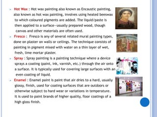    Hot Wax : Hot wax painting also known as Encaustic painting,
    also known as hot wax painting, involves using heated beeswax
    to which coloured pigments are added. The liquid/paste is
    then applied to a surface—usually prepared wood, though
     canvas and other materials are often used.
   Fresco : Fresco is any of several related mural painting types,
    done on plaster on walls or ceilings. The technique consists of
    painting in pigment mixed with water on a thin layer of wet,
    fresh, lime mortar plaster.
   Spray : Spray painting is a painting technique where a device
    sprays a coating (paint, ink, varnish, etc.) through the air onto
    a surface. It is typically used for covering large surfaces with an
     even coating of liquid.
   Enamel : Enamel paint is paint that air dries to a hard, usually
    glossy, finish, used for coating surfaces that are outdoors or
    otherwise subject to hard wear or variations in temperature.
    It is used to paint brands of higher quality, floor coatings of a
    high gloss finish.
 