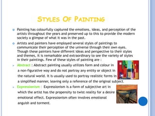STYLES OF PAINTING
   Painting has colourfully captured the emotions, ideas, and perception of the
    artists throughout the years and preserved up to this to provide the modern
    society a glimpse of what it was in the past.
   Artists and painters have employed several styles of paintings to
    communicate their perception of the universe through their own eyes.
    Though these painters have different ideas and perspective to their styles
    and themes, it is remarkable and extraordinary to see the variety of styles
    in their paintings. Few of these styles of painting are :
   Abstract : Abstract painting usually utilizes form and colour in
    a non-figurative way and do not portray any entity or object in
    the natural world. It is usually used to portray realistic forms in
    a simplified manner, leaving only a reference of the original subject.
   Expressionism : Expressionism is a form of subjective art in
    which the artist has the propensity to twist reality for a desire
    emotional effect. Expressionism often involves emotional
    anguish and torment.
 
