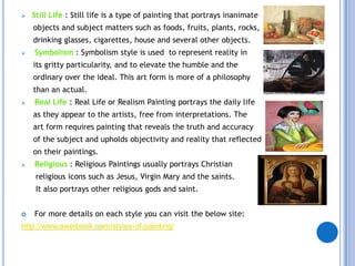    Still Life : Still life is a type of painting that portrays inanimate
    objects and subject matters such as foods, fruits, plants, rocks,
    drinking glasses, cigarettes, house and several other objects.
   Symbolism : Symbolism style is used to represent reality in
    its gritty particularity, and to elevate the humble and the
    ordinary over the ideal. This art form is more of a philosophy
    than an actual.
   Real Life : Real Life or Realism Painting portrays the daily life
    as they appear to the artists, free from interpretations. The
    art form requires painting that reveals the truth and accuracy
    of the subject and upholds objectivity and reality that reflected
    on their paintings.
   Religious : Religious Paintings usually portrays Christian
     religious icons such as Jesus, Virgin Mary and the saints.
     It also portrays other religious gods and saint.


   For more details on each style you can visit the below site:
http://www.awolbook.com/styles-of-painting/
 