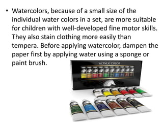 • Watercolors, because of a small size of the
individual water colors in a set, are more suitable
for children with well-developed fine motor skills.
They also stain clothing more easily than
tempera. Before applying watercolor, dampen the
paper first by applying water using a sponge or
paint brush.
 