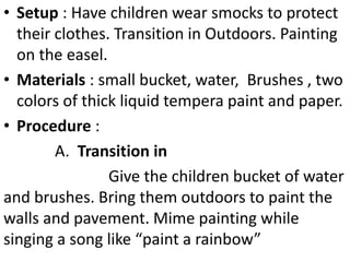 • Setup : Have children wear smocks to protect
their clothes. Transition in Outdoors. Painting
on the easel.
• Materials : small bucket, water, Brushes , two
colors of thick liquid tempera paint and paper.
• Procedure :
A. Transition in
Give the children bucket of water
and brushes. Bring them outdoors to paint the
walls and pavement. Mime painting while
singing a song like “paint a rainbow”
 