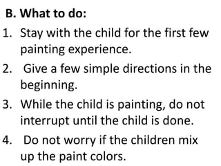 B. What to do:
1. Stay with the child for the first few
painting experience.
2. Give a few simple directions in the
beginning.
3. While the child is painting, do not
interrupt until the child is done.
4. Do not worry if the children mix
up the paint colors.
 