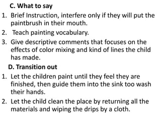 C. What to say
1. Brief Instruction, interfere only if they will put the
paintbrush in their mouth.
2. Teach painting vocabulary.
3. Give descriptive comments that focuses on the
effects of color mixing and kind of lines the child
has made.
D. Transition out
1. Let the children paint until they feel they are
finished, then guide them into the sink too wash
their hands.
2. Let the child clean the place by returning all the
materials and wiping the drips by a cloth.
 
