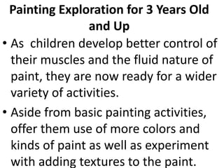 Painting Exploration for 3 Years Old
and Up
• As children develop better control of
their muscles and the fluid nature of
paint, they are now ready for a wider
variety of activities.
• Aside from basic painting activities,
offer them use of more colors and
kinds of paint as well as experiment
with adding textures to the paint.
 