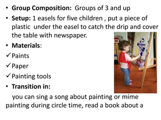 • Group Composition: Groups of 3 and up
• Setup: 1 easels for five children , put a piece of
plastic under the easel to catch the drip and cover
the table with newspaper.
• Materials:
Paints
Paper
Painting tools
• Transition in:
you can sing a song about painting or mime
painting during circle time, read a book about a
 