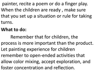 painter, recite a poem or do a finger play.
When the children are ready , make sure
that you set up a situation or rule for taking
turns.
What to do:
Remember that for children, the
process is more important than the product.
Let painting experience for children
remember to open-ended activities that
allow color mixing, accept exploration, and
foster concentration and reflection.
 