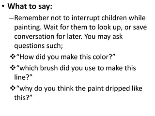 • What to say:
–Remember not to interrupt children while
painting. Wait for them to look up, or save
conversation for later. You may ask
questions such;
“How did you make this color?”
“which brush did you use to make this
line?”
“why do you think the paint dripped like
this?”
 