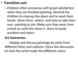 • Transition out:
–Children often announce with great satisfaction
when they are finished painting. Remind the
children to cleanup the place and to wash their
hands. Show them where and how to take their
own painting to dry. Make sure they wear their
smock on until this chore is done to avoid
accident and stains.
Art Awareness
Display and discuss paintings by artist from
different times and cultures. Focus the discussion
on how the artist made the different colors.
 