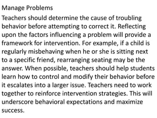 Manage Problems
Teachers should determine the cause of troubling
behavior before attempting to correct it. Reflecting
upon the factors influencing a problem will provide a
framework for intervention. For example, if a child is
regularly misbehaving when he or she is sitting next
to a specific friend, rearranging seating may be the
answer. When possible, teachers should help students
learn how to control and modify their behavior before
it escalates into a larger issue. Teachers need to work
together to reinforce intervention strategies. This will
underscore behavioral expectations and maximize
success.
 