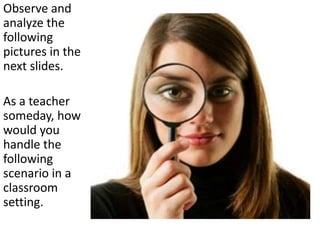 Observe and
analyze the
following
pictures in the
next slides.
As a teacher
someday, how
would you
handle the
following
scenario in a
classroom
setting.
 