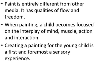 • Paint is entirely different from other
media. It has qualities of flow and
freedom.
• When painting, a child becomes focused
on the interplay of mind, muscle, action
and interaction.
• Creating a painting for the young child is
a first and foremost a sensory
experience.
 