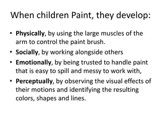 When children Paint, they develop:
• Physically, by using the large muscles of the
arm to control the paint brush.
• Socially, by working alongside others
• Emotionally, by being trusted to handle paint
that is easy to spill and messy to work with,
• Perceptually, by observing the visual effects of
their motions and identifying the resulting
colors, shapes and lines.
 