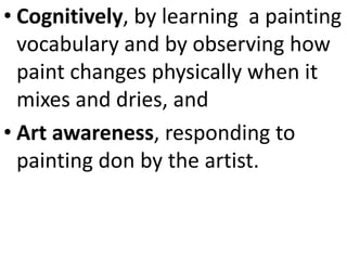 • Cognitively, by learning a painting
vocabulary and by observing how
paint changes physically when it
mixes and dries, and
• Art awareness, responding to
painting don by the artist.
 