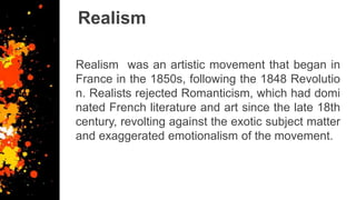 Realism
Realism was an artistic movement that began in
France in the 1850s, following the 1848 Revolutio
n. Realists rejected Romanticism, which had domi
nated French literature and art since the late 18th
century, revolting against the exotic subject matter
and exaggerated emotionalism of the movement.
 