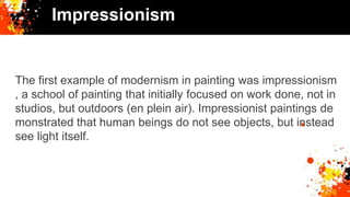 Impressionism
The first example of modernism in painting was impressionism
, a school of painting that initially focused on work done, not in
studios, but outdoors (en plein air). Impressionist paintings de
monstrated that human beings do not see objects, but instead
see light itself.
 