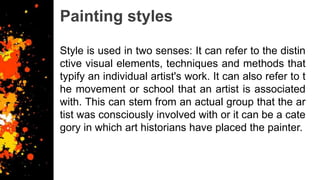 Painting styles
Style is used in two senses: It can refer to the distin
ctive visual elements, techniques and methods that
typify an individual artist's work. It can also refer to t
he movement or school that an artist is associated
with. This can stem from an actual group that the ar
tist was consciously involved with or it can be a cate
gory in which art historians have placed the painter.
 
