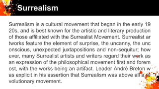 Surrealism
Surrealism is a cultural movement that began in the early 19
20s, and is best known for the artistic and literary production
of those affiliated with the Surrealist Movement. Surrealist ar
tworks feature the element of surprise, the uncanny, the unc
onscious, unexpected juxtapositions and non-sequitur; how
ever, many Surrealist artists and writers regard their work as
an expression of the philosophical movement first and forem
ost, with the works being an artifact. Leader André Breton w
as explicit in his assertion that Surrealism was above all a re
volutionary movement.
 