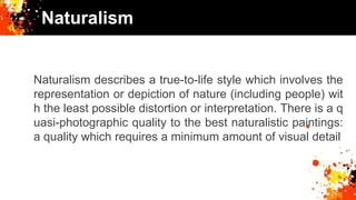 Naturalism
Naturalism describes a true-to-life style which involves the
representation or depiction of nature (including people) wit
h the least possible distortion or interpretation. There is a q
uasi-photographic quality to the best naturalistic paintings:
a quality which requires a minimum amount of visual detail
 
