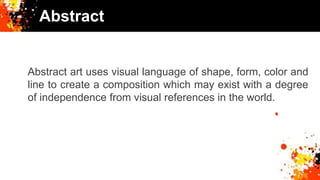 Abstract
Abstract art uses visual language of shape, form, color and
line to create a composition which may exist with a degree
of independence from visual references in the world.
 